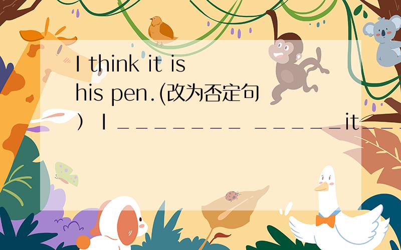 I think it is his pen.(改为否定句） I _______ _____it_______his pen.最好说出理由你们这么多人回答，可能否告诉我为什么后面的is不要改为isn’t