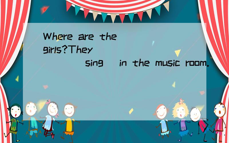 Where are the girls?They ______(sing) in the music room.