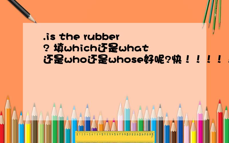 .is the rubber? 填which还是what还是who还是whose好呢?快！！！！！！！！！！！！！！！！！！！！