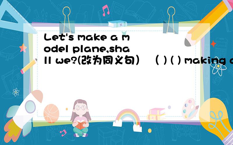 Let's make a model plane,shall we?(改为同义句） （ ) ( ) making a model plane?