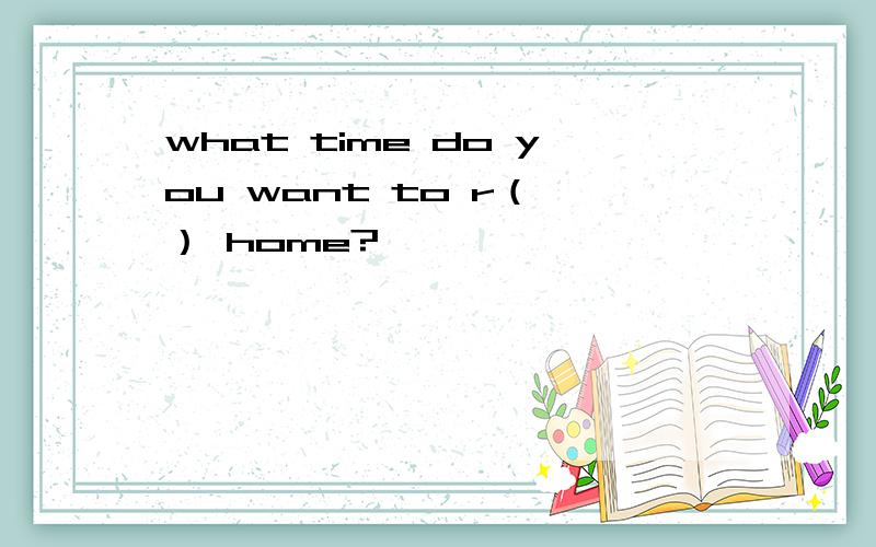 what time do you want to r（ ） home?