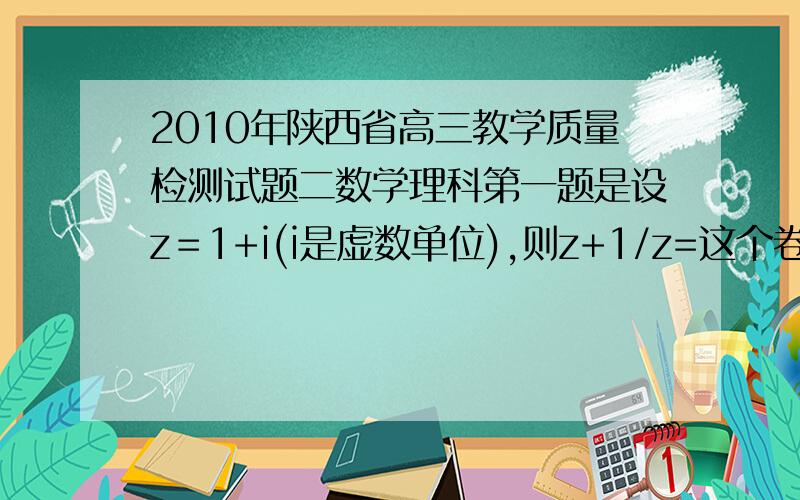 2010年陕西省高三教学质量检测试题二数学理科第一题是设z＝1+i(i是虚数单位),则z+1/z=这个卷子的答案有的速度吖,