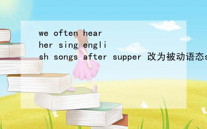 we often hear her sing english songs after supper 改为被动语态she is often ＿ ＿sing english songs after supper每空填一词