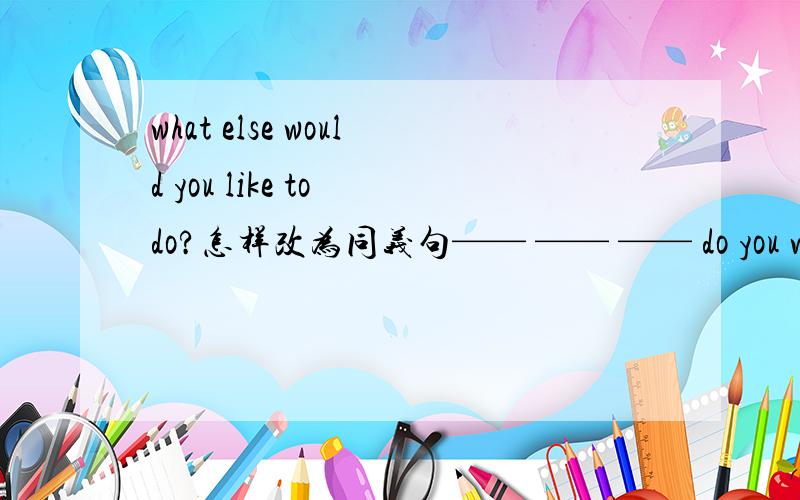 what else would you like to do?怎样改为同义句—— —— —— do you want to do?就把横杠填一下就行了,