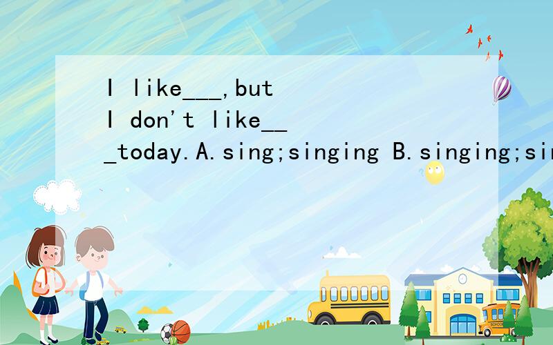 I like___,but I don't like___today.A.sing;singing B.singing;sing C.singing;to singD.to sing;singing