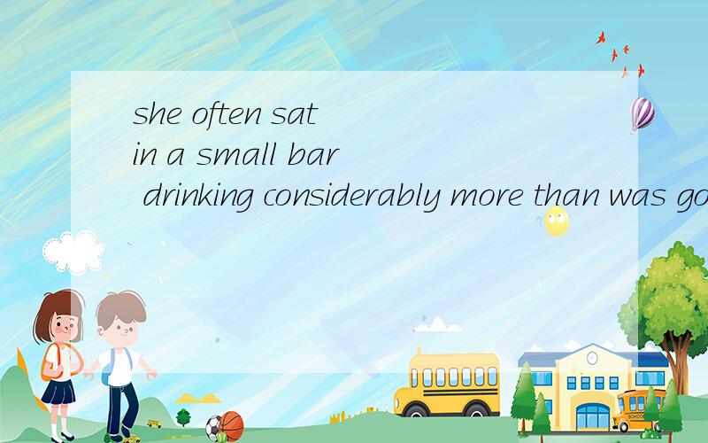 she often sat in a small bar drinking considerably more than was good for her health.这是一个省略句吧,was good for her health.这个主语应该是酒,但句子前半部分是she做主语,弄不懂,谁给我解释下