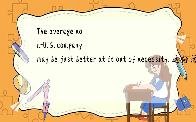 The average non-U.S.company may be just better at it out of necessity.这句话是么意思?后面半句怎么理解：at it out of necessity