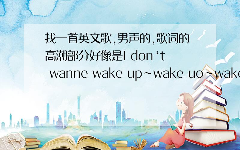 找一首英文歌,男声的,歌词的高潮部分好像是I don‘t wanne wake up~wake uo~wake up,速度~~具体记不清了,是前几天在HIT FM上听到的,以前好像也听到过,就是不知道是什么高潮部分有2次wake up~wake up~wake u