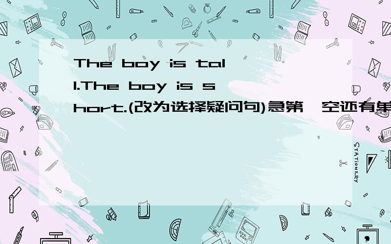 The boy is tall.The boy is short.(改为选择疑问句)急第一空还有单词