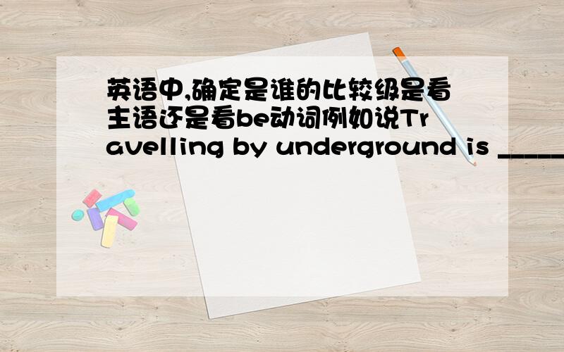 英语中,确定是谁的比较级是看主语还是看be动词例如说Travelling by underground is _____________than travelling by bus.(quick)这边是看Travelling by underground,还是看is?所以这道题的答案又是什么呢