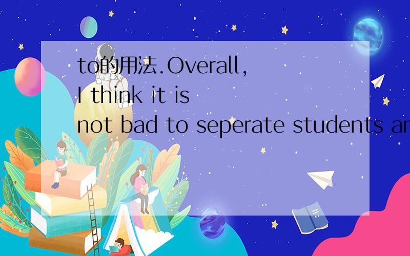 to的用法.Overall,I think it is not bad to seperate students and nurture them individually.The authorities should take into consideration their pupils' own preference as to being in or out of one particular group so that the benefits of this system