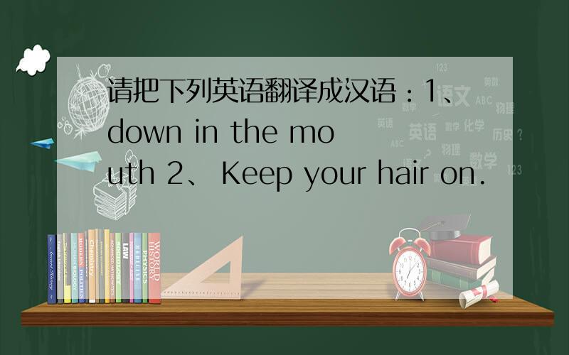请把下列英语翻译成汉语：1、down in the mouth 2、 Keep your hair on.