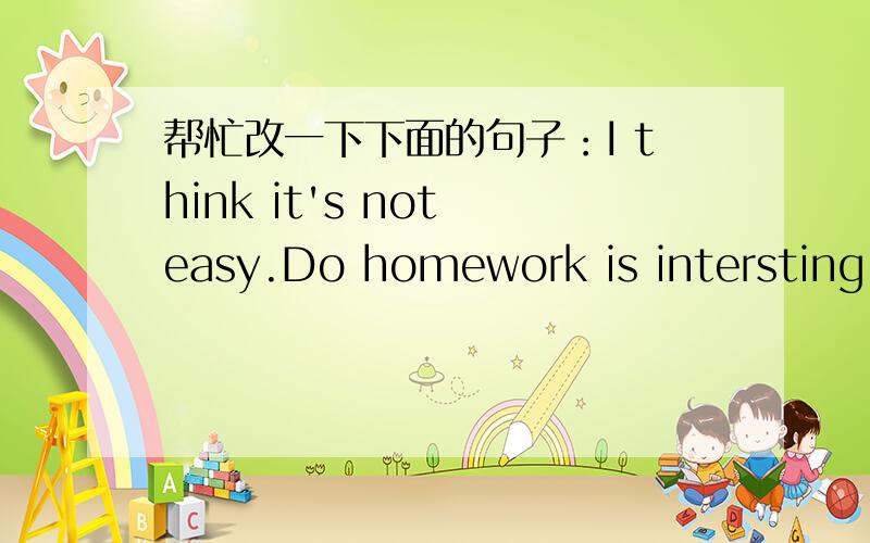 帮忙改一下下面的句子：I think it's not easy.Do homework is intersting too!