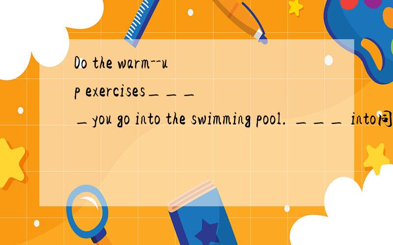 Do the warm--up exercises____you go into the swimming pool. ___ into同类词