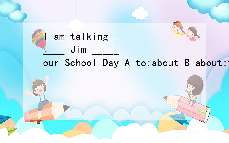 I am talking _____ Jim _____our School Day A to;about B about;to C with; to D to;with