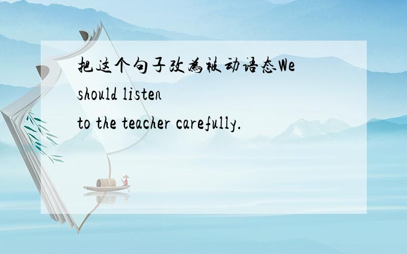把这个句子改为被动语态We should listen to the teacher carefully.