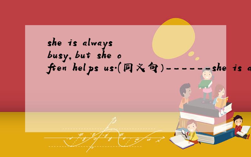 she is always busy,but she often helps us.(同义句）------she is always busy,------she often helps us.