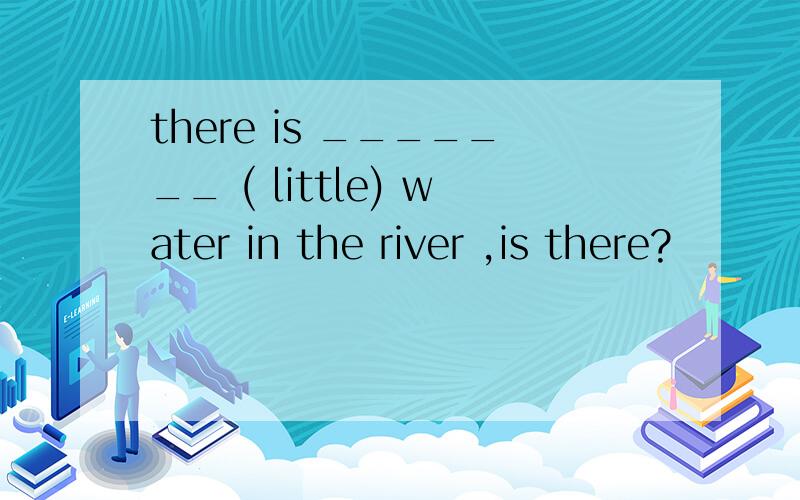 there is _______ ( little) water in the river ,is there?