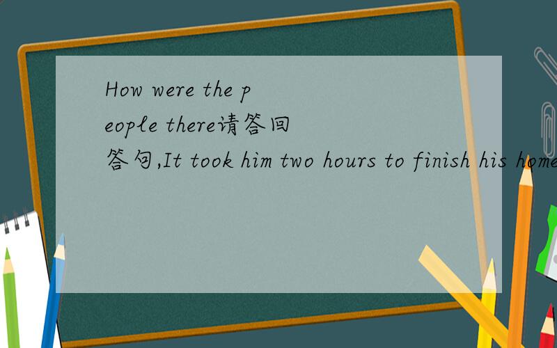 How were the people there请答回答句,It took him two hours to finish his homework 这个是答句，请写问句 What did you do on your school trip 写答句，我加50分，