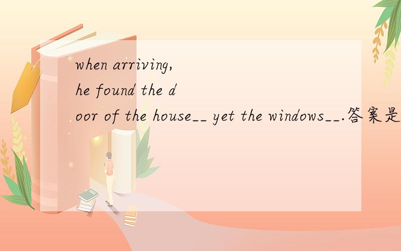 when arriving,he found the door of the house__ yet the windows__.答案是closed,open请问closed在这里是什么用法和词性,为什么这里open是原型不是opened呢?