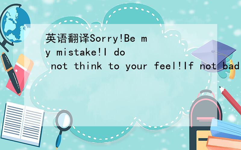 英语翻译Sorry!Be my mistake!I do not think to your feel!If not bad give me a chance!I can change!