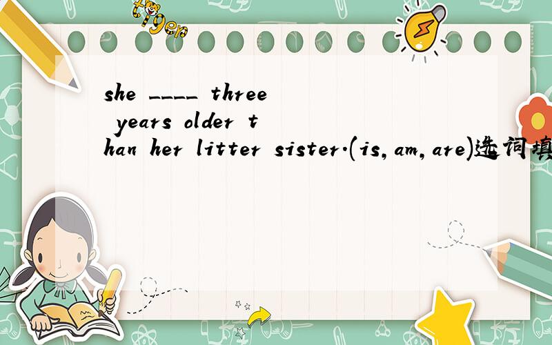 she ____ three years older than her litter sister.(is,am,are)选词填空