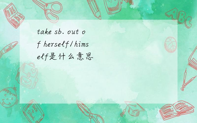take sb. out of herself/himself是什么意思