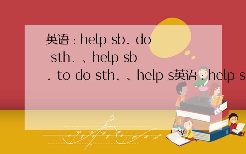 英语：help sb. do sth. 、help sb. to do sth. 、help s英语：help sb. do sth. 、help sb. to do sth.  、help sb. sth. 和help sb. with sth.四者有什么区别?（诚心提问,捣乱勿进）