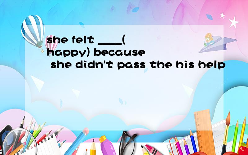 she felt ____(happy) because she didn't pass the his help