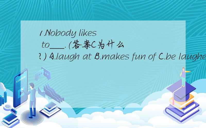 1.Nobody likes to___.(答案C为什么?) A.laugh at B.makes fun of C.be laughed at D.be made of fun