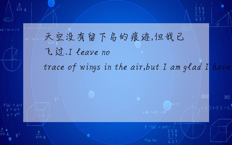 天空没有留下鸟的痕迹,但我已飞过.I leave no trace of wings in the air,but I am glad I have had my flight.麻烦逐字单独翻译一下每个单词,