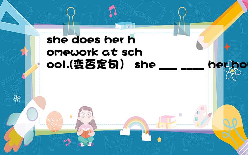 she does her homework at school.(变否定句） she ___ ____ her homework at school she does her homework at school.(变否定句） she ___ ____ her homework at school