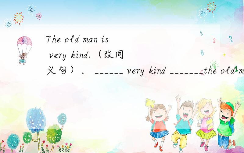 The old man is very kind.（改同义句）、 ______ very kind _______the old man.