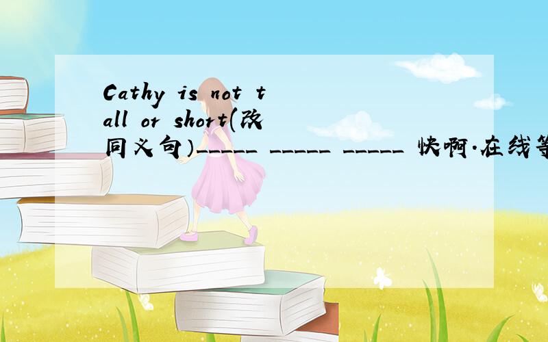 Cathy is not tall or short(改同义句）_____ _____ _____ 快啊.在线等 谢啦.速度 急.Cathy is _____ _____ _____