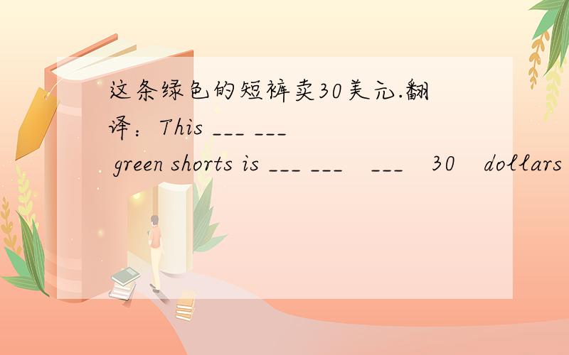 这条绿色的短裤卖30美元.翻译：This ___ ___ green shorts is ___ ___　___　30　dollars