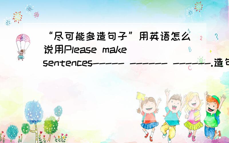 “尽可能多造句子”用英语怎么说用Please make sentences----- ------ ------.造句