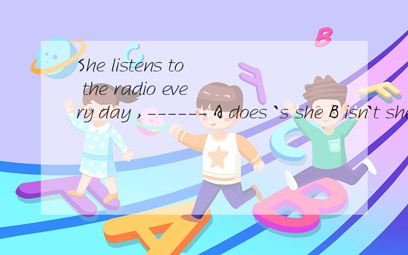 She listens to the radio every day ,------ A does `s she B isn`t she C hasn`t she D won`t she说下为什么吧