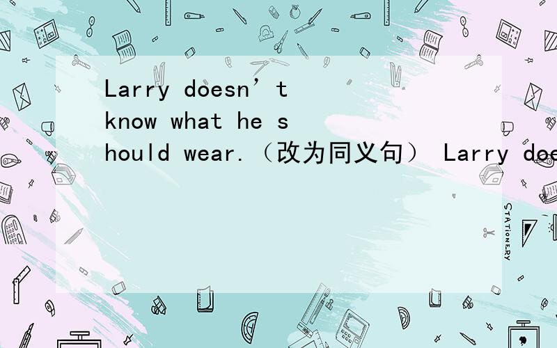 Larry doesn’t know what he should wear.（改为同义句） Larry doesn’t know what __________ _______