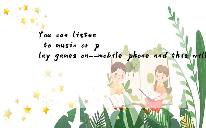 You can listen to music or play games on__mobile phone and this will make __journey less boring.You can listen to music or play games on____mobile phone and this will make ____journey less boring.A the;theB / ;/C /; theD the;/参考答案是A,为什