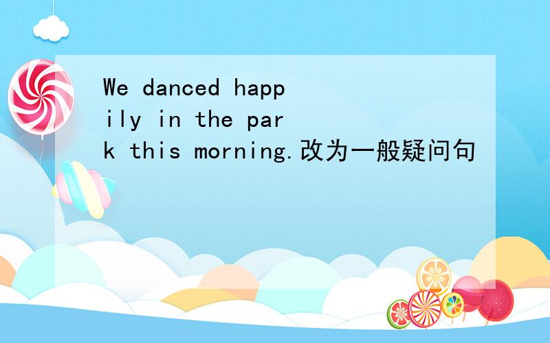 We danced happily in the park this morning.改为一般疑问句