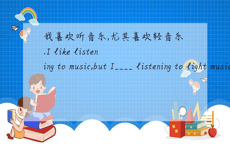 我喜欢听音乐,尤其喜欢轻音乐.I like listening to music,but I____ listening to light music