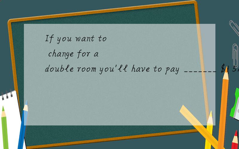 If you want to change for a double room you'll have to pay _______ $15A)other B)another C)more D)each