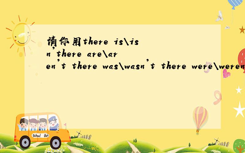 请你用there is\isn'there are\aren't there was\wasn't there were\weren't造句吗?