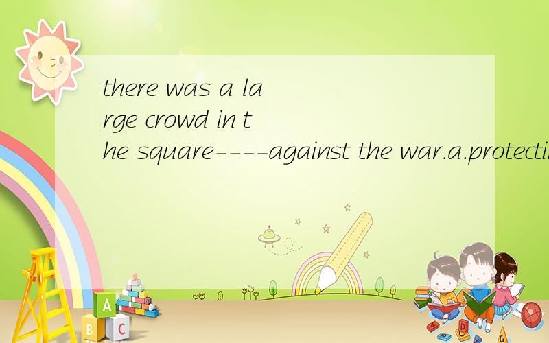 there was a large crowd in the square----against the war.a.protecting b.protestingc.preventingd.promoting哪个正确,为什么呢,原因