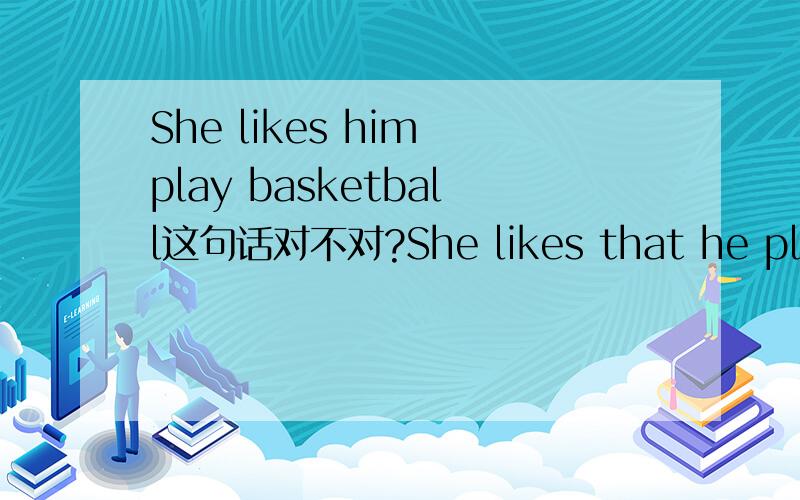 She likes him play basketball这句话对不对?She likes that he play basketball?这个呢?She likes to watch him play basketball?这句话对不?
