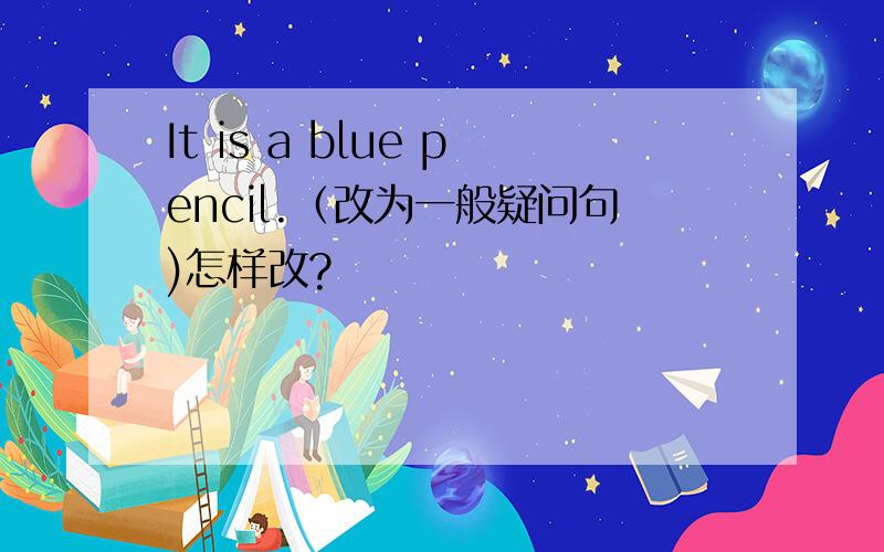 It is a blue pencil.（改为一般疑问句)怎样改?