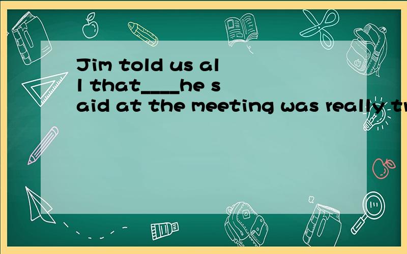 Jim told us all that____he said at the meeting was really true.A.that B.all C.what D.all that选择什么?all是told 的宾语还是us的修饰语?句子怎么划分的?翻译.