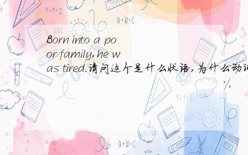 Born into a poor family,he was tired.请问这个是什么状语,为什么动词原形可以作状语?不是应该Borning或者born的过去分词吗?
