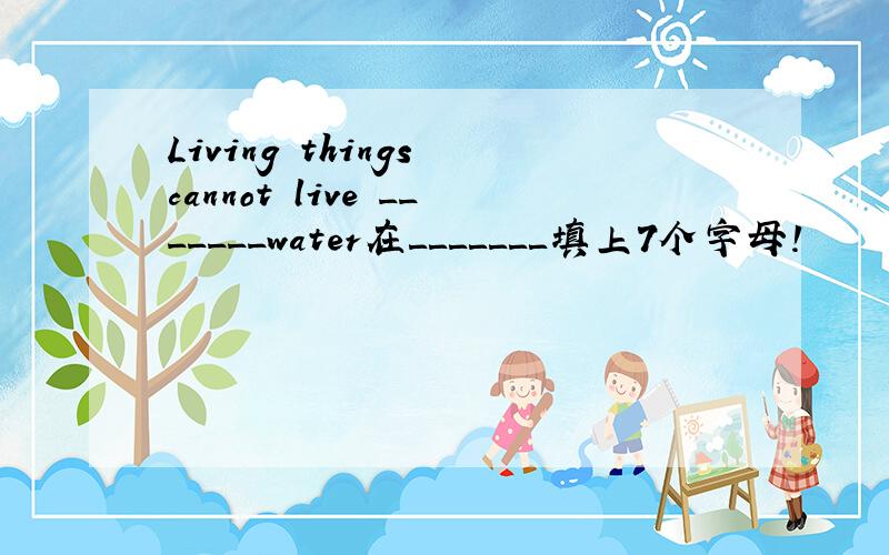 Living things cannot live _______water在＿＿＿＿＿＿＿填上7个字母!