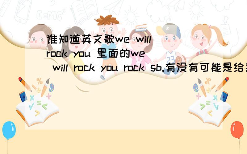 谁知道英文歌we will rock you 里面的we will rock you rock sb.有没有可能是给某人加油的意思？